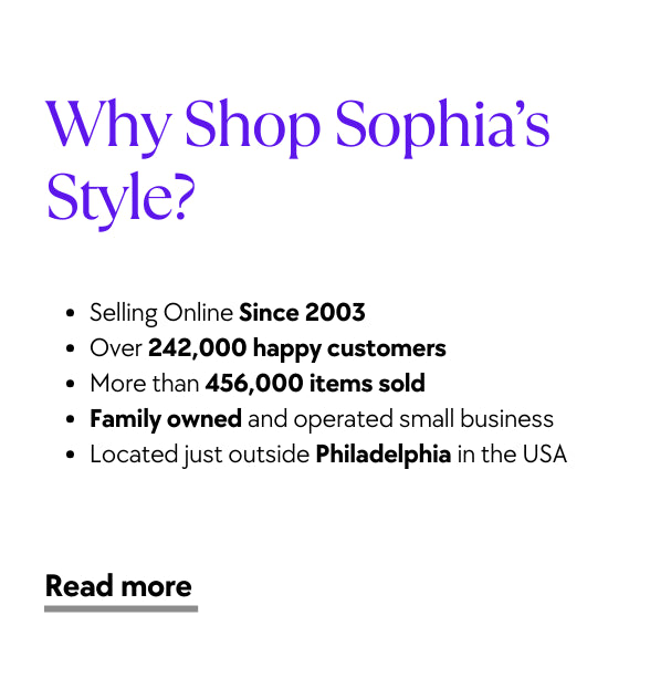 Why Shop Sophia’s Style? Selling Online Since 2003 Over 242,000 happy customers   More than 456,000 items sold  Family owned and operated small business Located just outside Philadelphia in the USA
